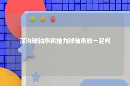 深沟球轴承和推力球轴承放一起吗 